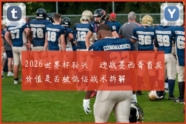 2026世界杯孙兴慜迎战墨西哥首发价值是否被低估战术拆解