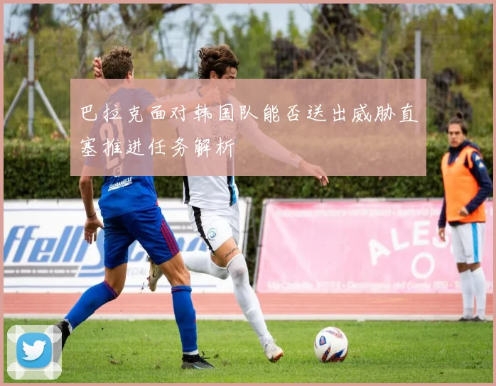 巴拉克面对韩国队能否送出威胁直塞推进任务解析