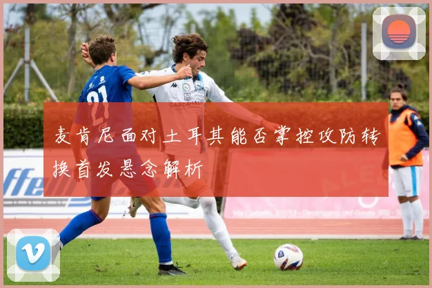麦肯尼面对土耳其能否掌控攻防转换首发悬念解析
