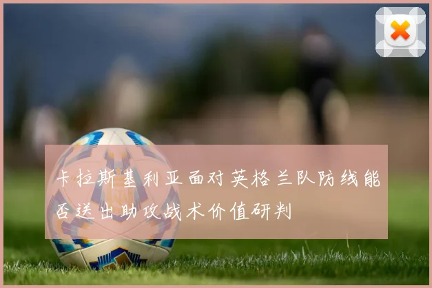 卡拉斯基利亚面对英格兰队防线能否送出助攻战术价值研判