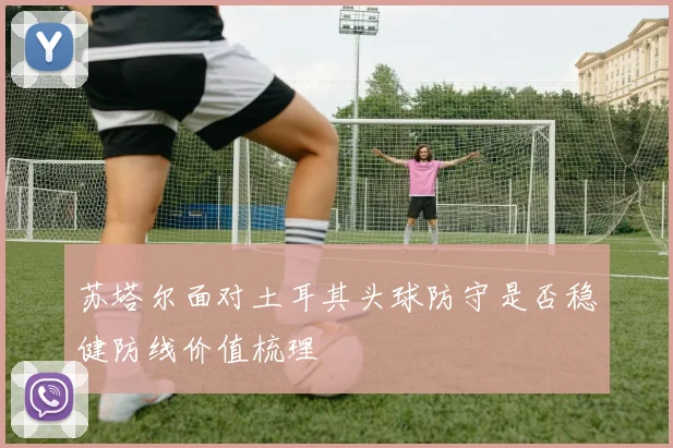 苏塔尔面对土耳其头球防守是否稳健防线价值梳理