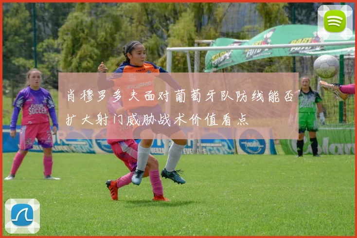 肖穆罗多夫面对葡萄牙队防线能否扩大射门威胁战术价值看点