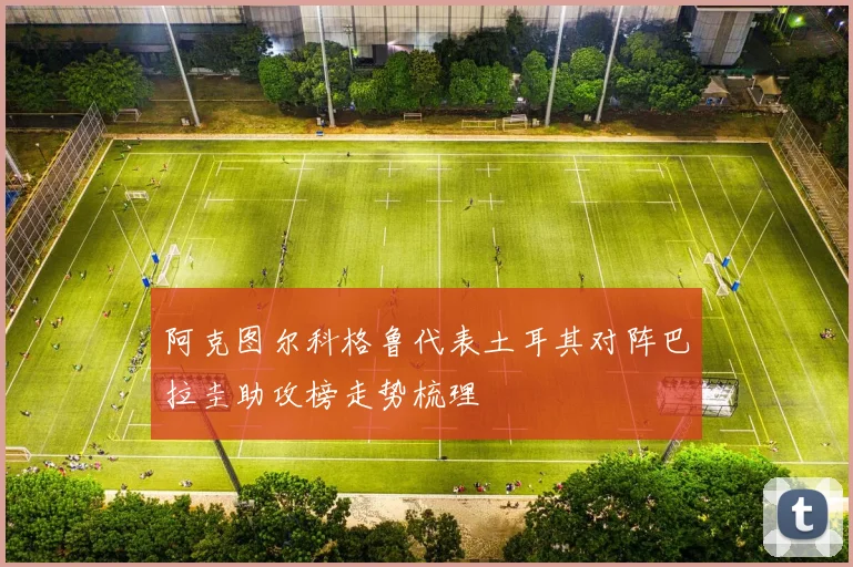 阿克图尔科格鲁代表土耳其对阵巴拉圭助攻榜走势梳理