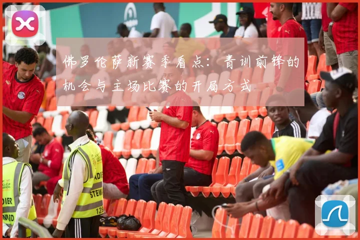 佛罗伦萨新赛季看点：青训前锋的机会与主场比赛的开局方式