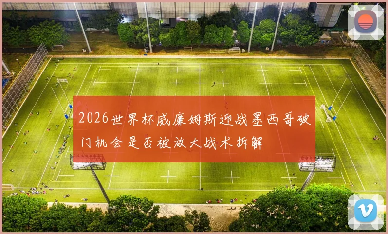 2026世界杯威廉姆斯迎战墨西哥破门机会是否被放大战术拆解