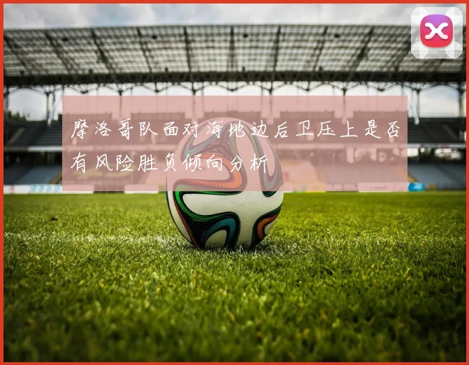 摩洛哥队面对海地边后卫压上是否有风险胜负倾向分析