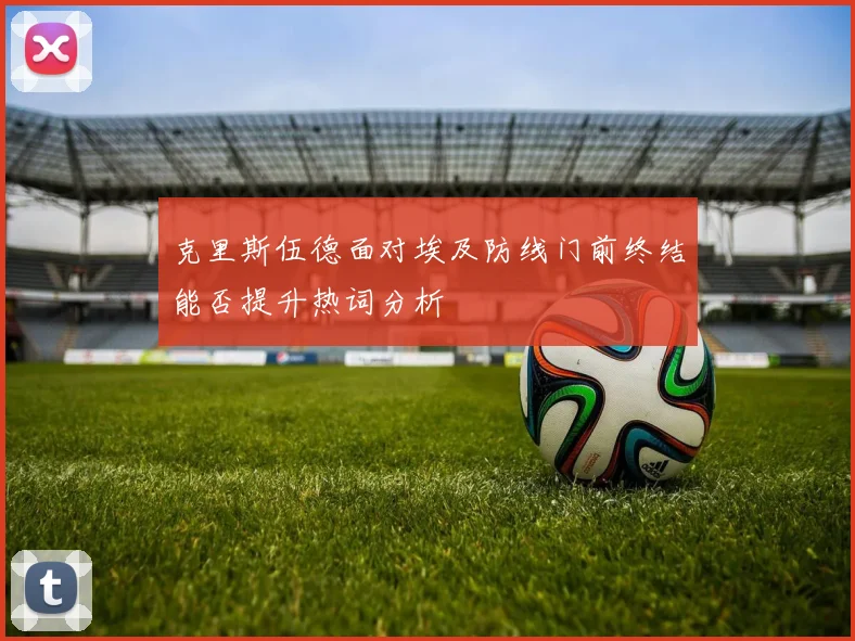 克里斯伍德面对埃及防线门前终结能否提升热词分析