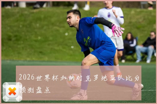 2026世界杯加纳对克罗地亚队比分预测盘点