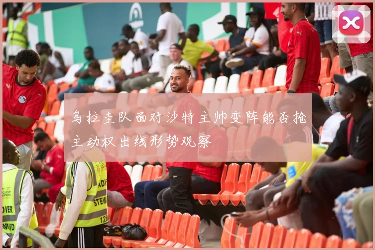 乌拉圭队面对沙特主帅变阵能否抢主动权出线形势观察