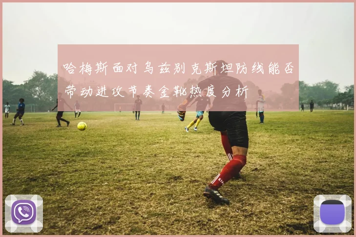 哈梅斯面对乌兹别克斯坦防线能否带动进攻节奏金靴热度分析