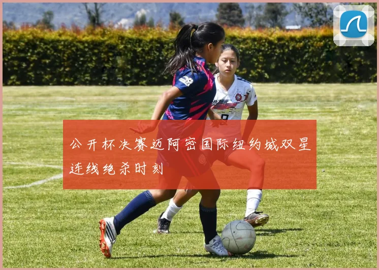 公开杯决赛迈阿密国际纽约城双星连线绝杀时刻