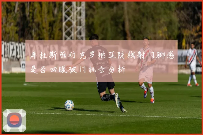 库杜斯面对克罗地亚防线射门脚感是否回暖破门机会分析