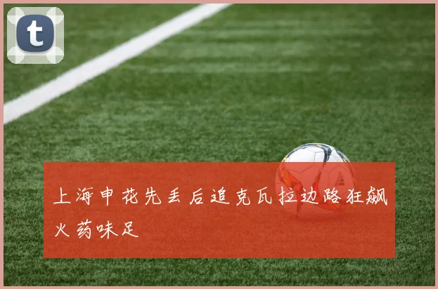上海申花先丢后追克瓦拉边路狂飙火药味足