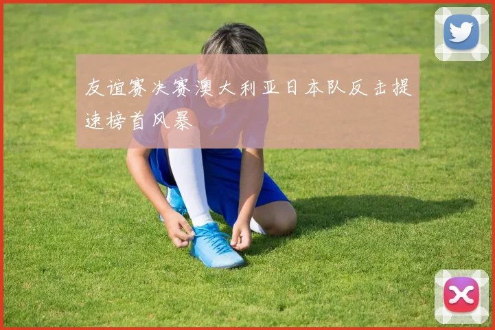 友谊赛决赛澳大利亚日本队反击提速榜首风暴
