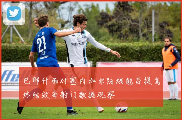 巴耶什面对塞内加尔防线能否提高终结效率射门数据观察