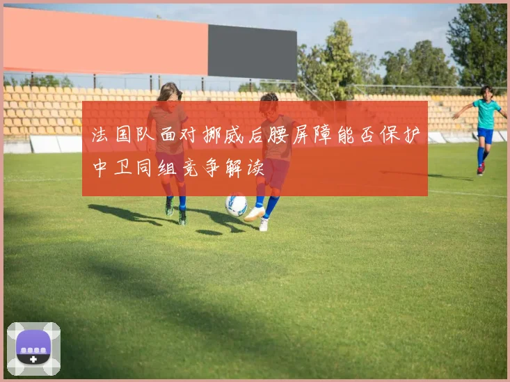 法国队面对挪威后腰屏障能否保护中卫同组竞争解读
