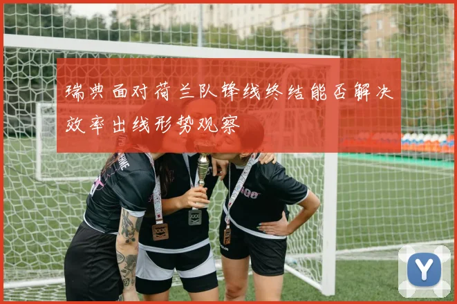 瑞典面对荷兰队锋线终结能否解决效率出线形势观察