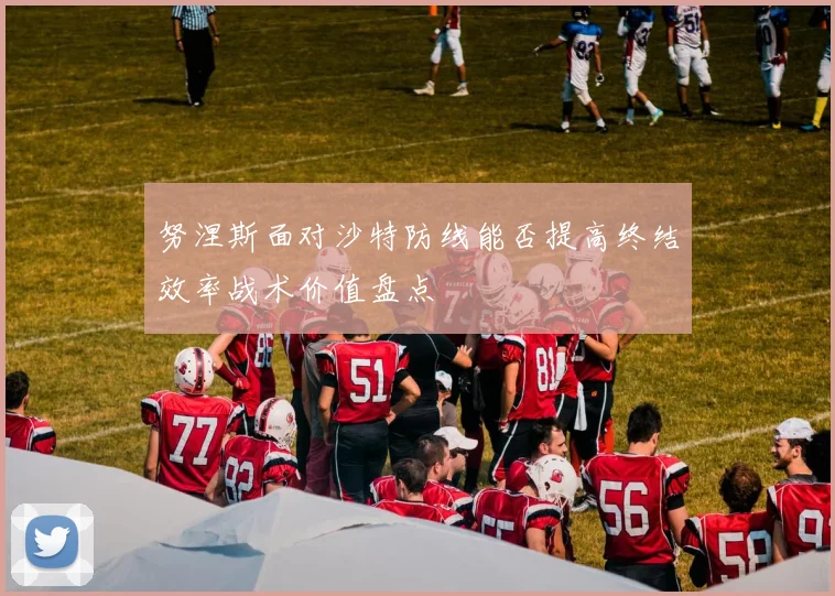 努涅斯面对沙特防线能否提高终结效率战术价值盘点
