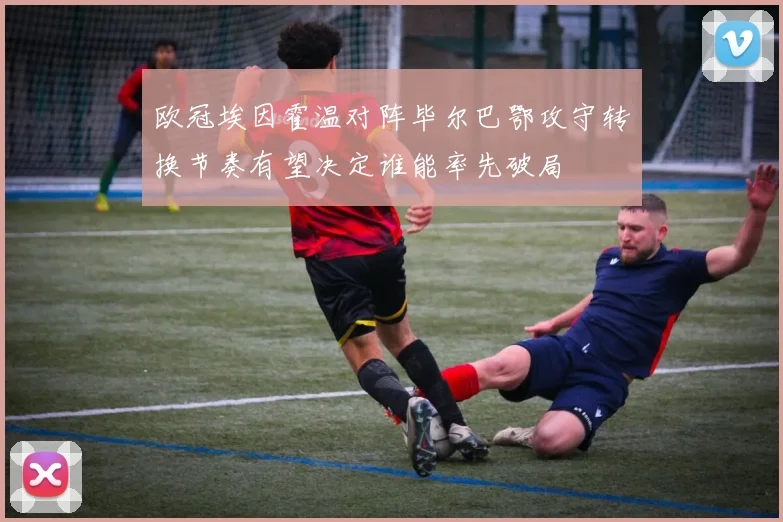 欧冠埃因霍温对阵毕尔巴鄂攻守转换节奏有望决定谁能率先破局