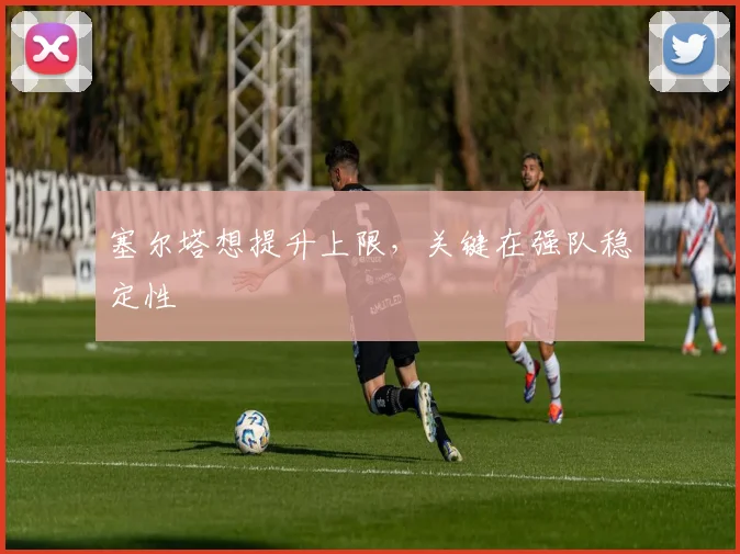 塞尔塔想提升上限，关键在强队稳定性