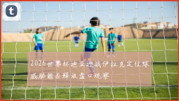 2026世界杯迪亚迎战伊拉克定位球威胁能否释放盘口观察
