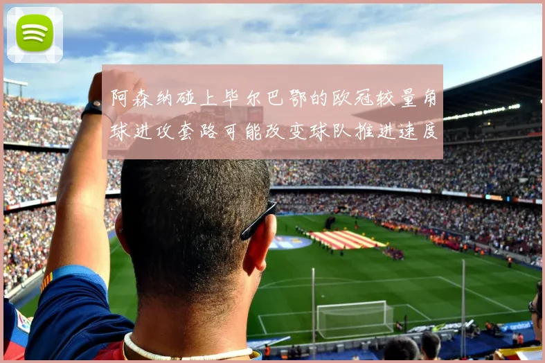 阿森纳碰上毕尔巴鄂的欧冠较量角球进攻套路可能改变球队推进速度