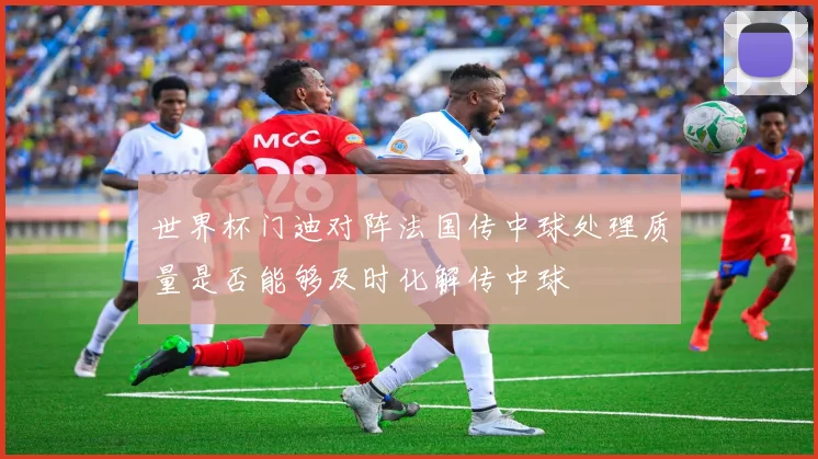 世界杯门迪对阵法国传中球处理质量是否能够及时化解传中球