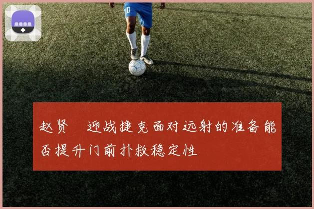 赵贤祐迎战捷克面对远射的准备能否提升门前扑救稳定性