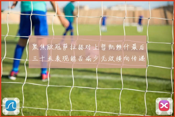 聚焦欧冠萨拉赫对上哲凯赖什最后三十米表现能否减少无效横向传递