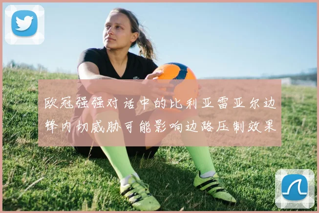 欧冠强强对话中的比利亚雷亚尔边锋内切威胁可能影响边路压制效果