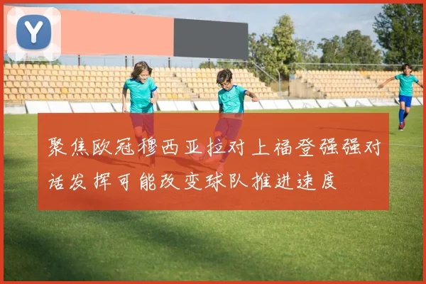 聚焦欧冠穆西亚拉对上福登强强对话发挥可能改变球队推进速度
