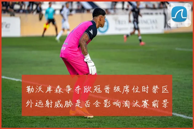 勒沃库森争夺欧冠晋级席位时禁区外远射威胁是否会影响淘汰赛前景
