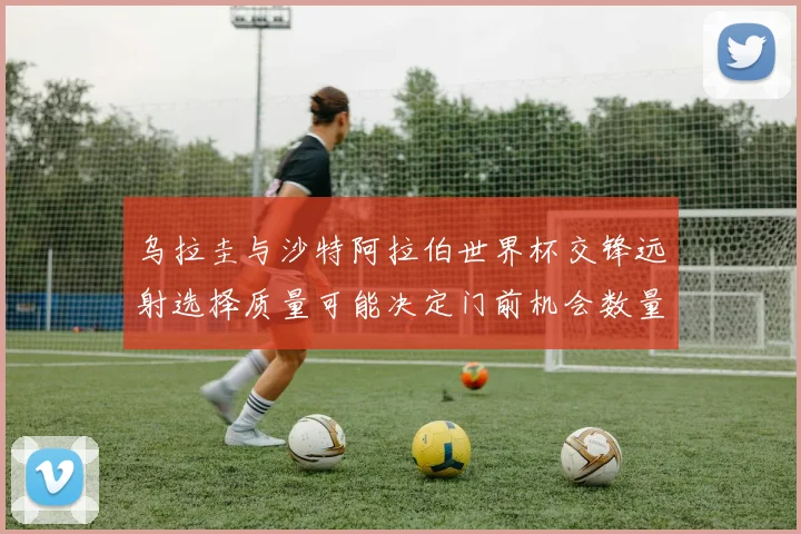 乌拉圭与沙特阿拉伯世界杯交锋远射选择质量可能决定门前机会数量