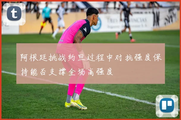 阿根廷挑战约旦过程中对抗强度保持能否支撑全场高强度