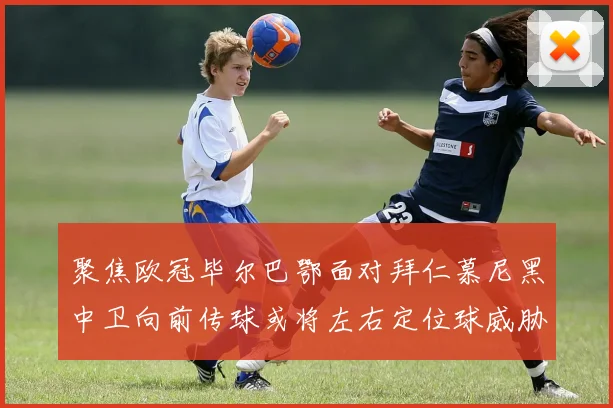 聚焦欧冠毕尔巴鄂面对拜仁慕尼黑中卫向前传球或将左右定位球威胁