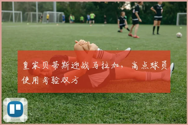 皇家贝蒂斯迎战马拉加,高点球员使用考验双方