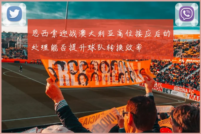 恩西索迎战澳大利亚高位接应后的处理能否提升球队转换效率