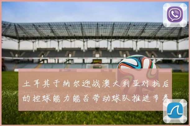 土耳其于纳尔迎战澳大利亚对抗后的控球能力能否带动球队推进节奏