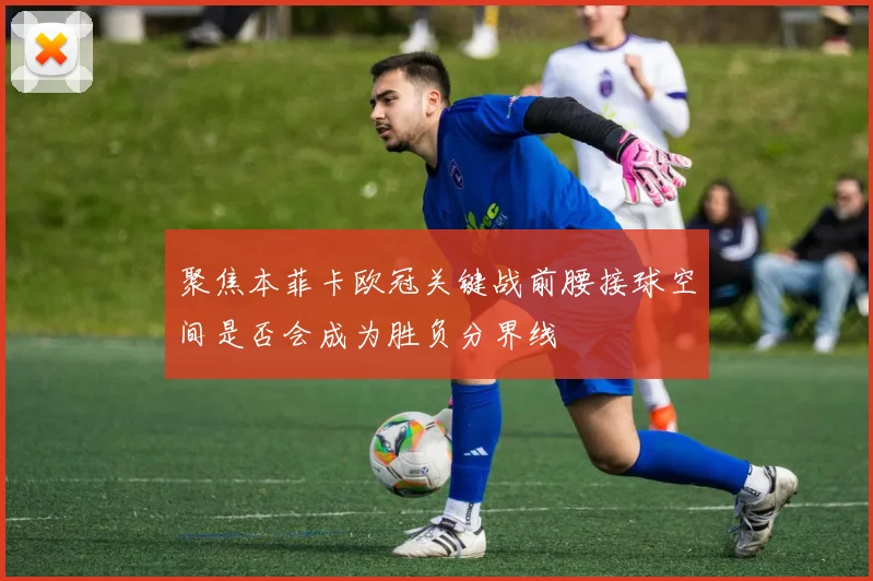 聚焦本菲卡欧冠关键战前腰接球空间是否会成为胜负分界线