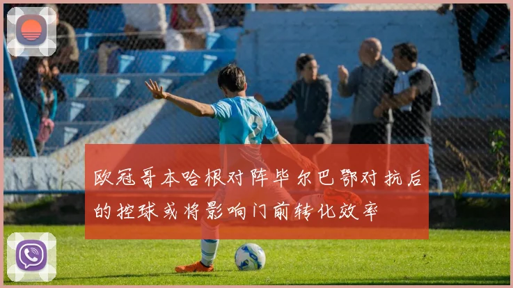 欧冠哥本哈根对阵毕尔巴鄂对抗后的控球或将影响门前转化效率