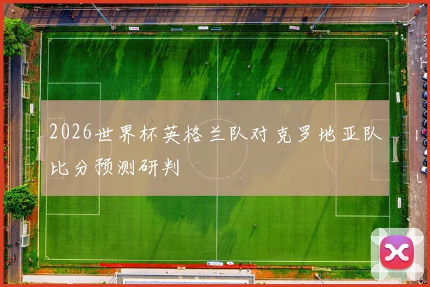 2026世界杯英格兰队对克罗地亚队比分预测研判