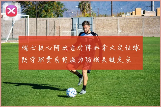 瑞士核心阿坎吉对阵加拿大定位球防守职责或将成为防线关键支点
