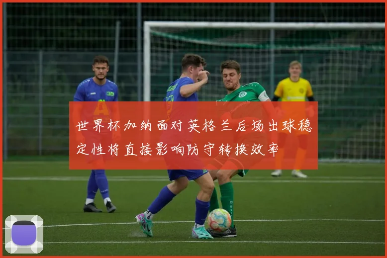 世界杯加纳面对英格兰后场出球稳定性将直接影响防守转换效率