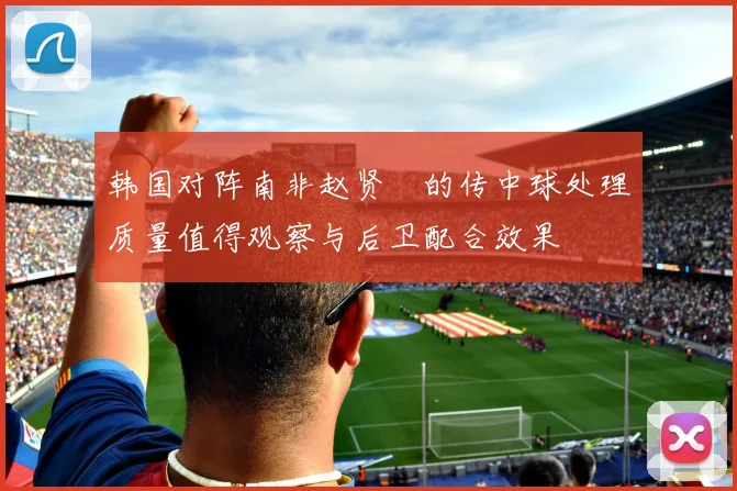 韩国对阵南非赵贤祐的传中球处理质量值得观察与后卫配合效果