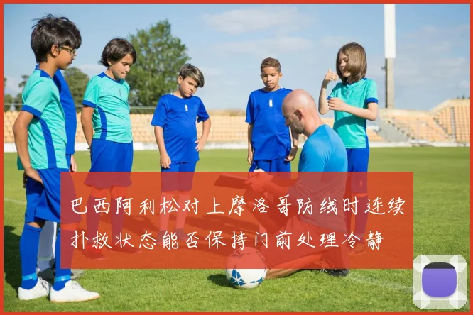 巴西阿利松对上摩洛哥防线时连续扑救状态能否保持门前处理冷静