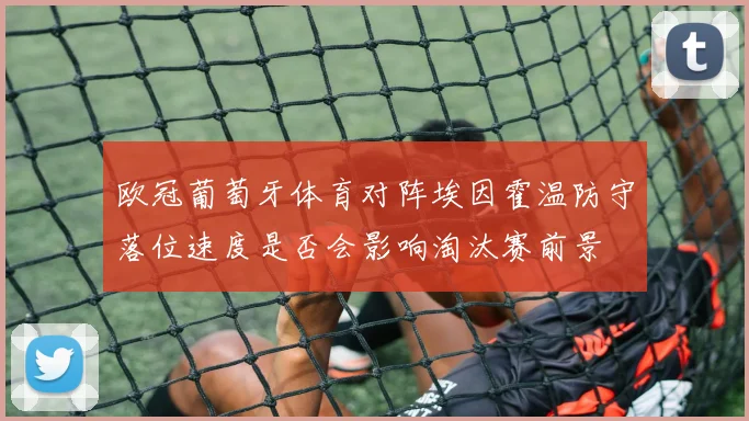 欧冠葡萄牙体育对阵埃因霍温防守落位速度是否会影响淘汰赛前景