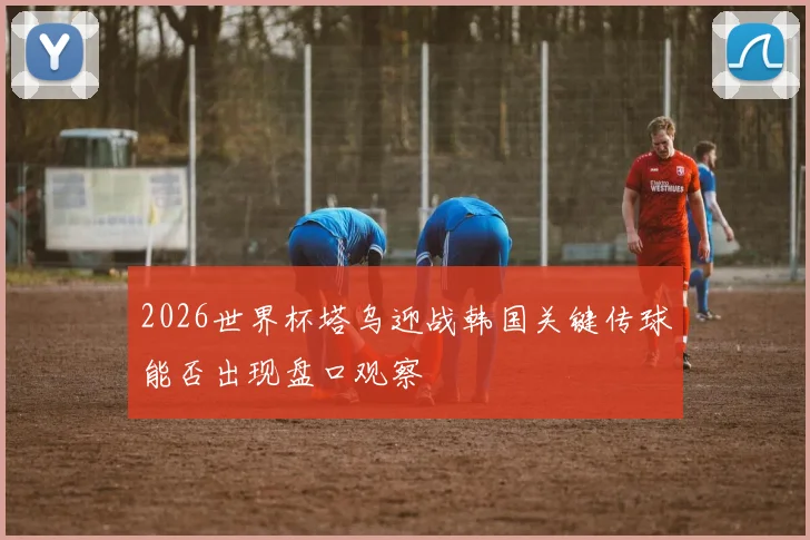 2026世界杯塔乌迎战韩国关键传球能否出现盘口观察