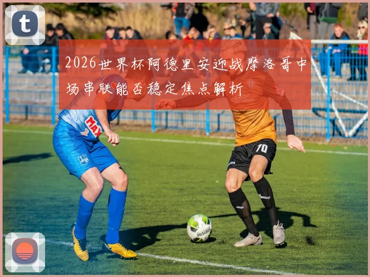 2026世界杯阿德里安迎战摩洛哥中场串联能否稳定焦点解析