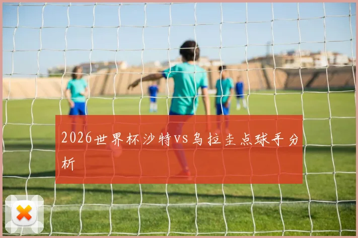2026世界杯沙特vs乌拉圭点球手分析