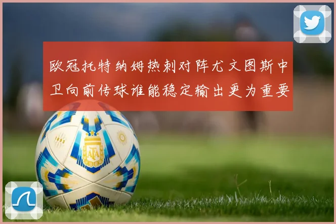 欧冠托特纳姆热刺对阵尤文图斯中卫向前传球谁能稳定输出更为重要